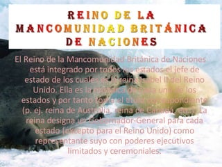 El Reino de la Mancomunidad Británica de Naciones está integrado por todos los estados el jefe de estado de los cuales es la reina Isabel II del Reino Unido. Ella es la monarca de cada uno de los estados y por tanto toma el titulo correspondiente (p. ej. reina de Australia, reina de Canadá, etc.). La reina designa un Gobernador-General para cada estado (excepto para el Reino Unido) como representante suyo con poderes ejecutivos limitados y ceremoniales. 