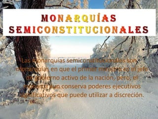 Las monarquías semiconstitucionales son monarquías en que el primer ministro es el jefe de gobierno activo de la nación, pero, el monarca aun conserva poderes ejecutivos significativos que puede utilizar a discreción. 