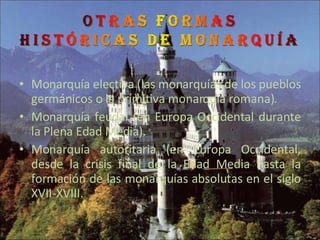 Monarquía electiva (las monarquías de los pueblos germánicos o la primitiva monarquía romana).  Monarquía feudal (en Europa Occidental durante la Plena Edad Media).  Monarquía autoritaria (en Europa Occidental, desde la crisis final de la Edad Media hasta la formación de las monarquías absolutas en el siglo XVII-XVIII. 