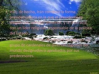 Irán; de hecho, Irán combina la forma presidencialista en la que el presidente es elegido por sufragio universal, y la teocracia, con un líder religioso responsable de la política del Estado.  Ciudad del Vaticano; el papa es elegido por un grupo de cardenales de diversas regiones del mundo designados o aprobados por sus predecesores.  