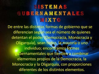 De entre las distintas formas de gobierno que se diferencian según sea el número de quienes detentan el poder (Democracia, Monocracia y Oligarquía), sean todos, la mayoría o uno individuo; encontramos formas gubernamentales que tienden a combinar elementos propios de la Democracia, la Monocracia y la Oligarquía, con proporciones diferentes de los distintos elementos. 