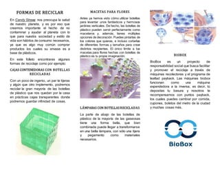 FORMAS DE RECICLAR
En Candy Straws nos preocupa la salud
de nuestro planeta, y es por eso que
creemos importante el hecho de no
contaminar y ayudar al planeta con lo
que para nuestra sociedad y estilo de
vida son hábitos de consumo necesarios,
ya que es algo muy común comprar
productos los cuales su envase es a
base de plásticos.
En este folleto encontraras algunas
formas de reciclaje como por ejemplo:
CAJAS CONTENEDORAS CON BOTELLAS
RECICLADAS
Con un poco de ingenio, un par te tijeras
y algún que otro implemento, podremos
reciclar la gran mayoría de las botellas
de plástico que nos quedan por la casa
en prácticas cajas transparentes donde
podremos guardar infinidad de cosas.
MACETAS PARA FLORES
Antes ya hemos visto cómo utilizar botellas
para levantar unos fantásticos y hermosos
jardines verticales. De hecho, las botellas de
plástico pueden servir perfectamente como
maceteros y, además, tienes múltiples
opciones de decoración. Puedes pintarlas de
los colores que quieras, e incluso cortarlas
de diferentes formas y tamaños para crear
distintos recipientes. El único límite a tus
macetas para flores hechas con botellas de
plástico es tu propia imaginación.
LÁMPARAS CON BOTELLASRECICLADAS
La parte de abajo de las botellas de
plástico de la mayoría de las gaseosas
tiene una forma bella, que bien
combinada puede llegar a transformarse
en una bella lámpara, con sólo una tijera
y pegamento como materiales
necesarios.
BIOBOX
BioBox es un proyecto de
responsabilidad social que busca facilitar
y promover el reciclaje a través de
máquinas recolectoras y el programa de
lealtad payback. Las máquinas biobox
funcionan como una máquina
expendedora a la inversa, es decir, tú
depositas tu basura y nosotros te
recompensamos con puntos payback,
los cuales puedes cambiar por comida,
cupones, boletos del metro de la ciudad
y muchas cosas más.
 