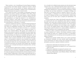 Neste contexto, o vós, à semelhança de outras línguas europeias,    tor, a só poder «ser utilizáveis para pessoas que não mereciam tanta
é um pronome «com duplo emprego, singular de cortesia e plural          cortesia como a que a utilização daquelas formas representava».
indiferente». E, em caso de cortesia, no singular, aplicava-se sem-        Da segunda metade do século xviii em diante, regista-se, assim, o
pre que não existisse intimidade e confiança entre os interlocutores,   abandono da utilização da 2.ª pessoa do plural (pronominal e verbal)
independentemente do respectivo estatuto social.                        no diálogo com um único interlocutor, à excepção do diálogo com
    É só a partir do século xiv que surgem, em português, formas de     Deus que, só em finais do século xx, passará a fazer-se na 2.ª pes-
tratamento de cortesia, nominais: Vossa Mercê, Vossa Alteza, Vossa      soa do singular. A utilização da 2.ª pessoa do plural, pronominal
Senhoria, então importadas de outras línguas e apenas utilizadas        ou verbal, no diálogo com dois ou mais interlocutores, embora mais
para as pessoas do rei e da rainha. O respectivo emprego irá con-       lenta, recua, por seu turno, para a categoria de regionalismo e de
tudo generalizar-se, ao longo dos séculos xv e xvi, estendendo-se,      arcaísmo.
primeiro, à nobreza e, mais tarde, à alta burguesia. A progressiva         É neste contexto que o lugar então deixado vago pelo vós passa a
generalização destas novas formas de tratamento nominal irá arras-      ser ocupado pelo novo você, «semelhante pelas origens às referidas
tar «naturalmente o verbo para a 3.ª pessoa».                           fórmulas, mas muito mais evoluído dos pontos de vista semântico
    As formas nominais de cortesia e a posterior fixação da forma de    e fonético», que o substituirá progressivamente, tanto mais quanto
tratamento na 3.ª pessoa têm a sua origem, para Lindley Cintra,         será reforçado pela tendência, no uso da língua, para a simplifica-
num ideal de estabilidade associado a uma sociedade hierarqui-          ção, no caso, da complexa flexão verbal portuguesa. Instalado na
zada, sentido em Portugal nos finais do século xiv, e confirmado        nossa língua a partir do século xviii, começa também a admitir-se o
ao longo do século xv – primeiro, com o império de Carlos V e,          emprego do pronome você no tratamento entre iguais.
depois, com o domínio filipino. Não apenas, mas também por se              Verifica-se, então, a entrega do tratamento de cortesia ao domí-
afirmar num primeiro tempo de consolidação da nossa língua (que         nio quase absoluto da 3.ª pessoa e das formas nominais as quais,
é simultaneamente o tempo da nossa génese enquanto país), uma           entre meados do século xviii e meados do século xx, se diversifica-
das características da estrutura na sociedade portuguesa, que a         riam e especializariam de um modo que não tem paralelo em outras
referida obra de Vitorino Magalhães Godinho descreve, será pois         línguas europeias.
a defesa, mais ou menos consciente, de uma sociedade hierarqui-            Definida esta evolução, Lindley Cintra, que se apoia nas formas
zada e a correspondente rejeição de uma sociedade mais igualitá-        de tratamento utilizadas, nos anos setenta, pelas camadas mais
ria. É neste jogo de forças entre, por um lado, a crença colectiva na   jovens pertencentes às classes sociais mais elevadas da sociedade
necessidade de defesa de uma hierarquização social e, por outro,        portuguesa, preconiza a seguinte tendência evolutiva:
o inelutável movimento de ascensão social próprio das sociedades
europeias, que a evolução das formas de tratamento deve, até hoje,         1. 	 rogressiva eliminação do tratamento por V. Ex.ª;
                                                                              P
ser entendida.                                                             2. 	 rogressivo alargamento do campo do tu e da 2ª pessoa do sin-
                                                                              P
    Um dos primeiros indícios desta evolução é a alteração do trata-          gular do verbo;
mento por vós com o verbo na 2.ª pessoa do plural, no diálogo com um       3. 	 rogressiva ampliação do emprego do pronome você;
                                                                              P
interlocutor que se irá reduzir e degradar na medida da ampliação          4. 	 rogressiva eliminação de diferenças de tratamento que assen-
                                                                              P
do campo de emprego dos tratamentos de cortesia (nominais e na 3.ª            tam numa diferenciação social (Senhora Maria, Dona Maria,
pessoa verbal). Compreende-se, deste modo, a razão pela qual vós e a          Senhora Dona Maria).
2.ª pessoa do plural dos verbos passam, no diálogo com um interlocu-

16                                                                                                                                        17
 