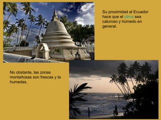 No obstante, las zonas montañosas son frescas y la humedas. Su proximidad al Ecuador hace que el  clima  sea caluroso y húmedo en general. 