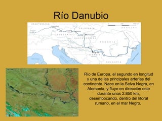 Río Danubio Río de Europa, el segundo en longitud y una de las principales arterias del continente. Nace en la Selva Negra, en Alemania, y fluye en dirección este durante unos 2.850 km, desembocando, dentro del litoral rumano, en el mar Negro.  