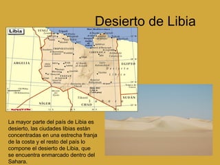 Desierto de Libia La mayor parte del país de Libia es desierto, las ciudades libias están concentradas en una estrecha franja de la costa y el resto del país lo compone el desierto de Libia, que se encuentra enmarcado dentro del Sahara.  