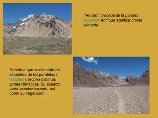 "Andes", procede de la palabra  quechua   Anti  que significa  cresta elevada .  Debido a que se extiende en el sentido de los paralelos ( latitudes ), recorre distintas zonas climáticas. Su aspecto varía constantemente, así como su vegetación.  