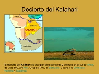 Desierto del Kalahari El desierto del  Kalahari  es una gran área semiárida y arenosa en el sur de  África , de unos 500.000  Km² . Ocupa el 70% de  Botsuana , y partes de  Zimbabue ,  Namibia  y  Sudáfrica .  