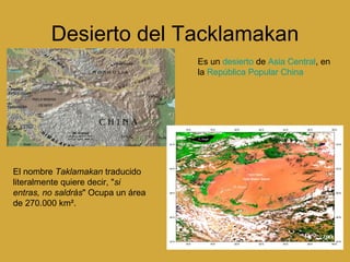 Desierto del Tacklamakan Es un  desierto  de  Asia Central , en la  República Popular China El nombre  Taklamakan  traducido literalmente quiere decir, " si entras, no saldrás " Ocupa un área de 270.000 km².  