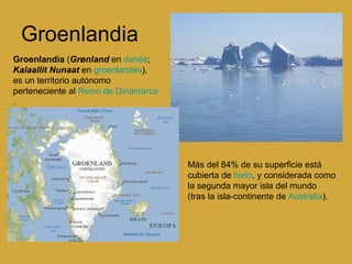 Groenlandia Groenlandia  ( Grønland  en  danés ;  Kalaallit Nunaat  en  groenlandés ), es un territorio autónomo perteneciente al  Reino de Dinamarca .  Más del 84% de su superficie está cubierta de  hielo , y considerada como la segunda mayor isla del mundo (tras la isla-continente de  Australia ).  