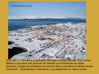 En el año  982  el marino y explorador de origen noruego llamado "Erik el Rojo" debido a que había sido proscrito de Islandia por el asesinato de varias personas, navegó descubriendo una enorme isla la cual llamó en idioma danés "Grønland" , Groenlandia o  Greenland ), cuyo significado es  «tierra verde». (Foto:Nukk,capital de la isla) 