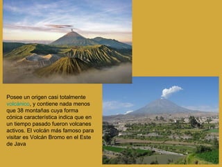 Posee un origen casi totalmente  volcánico , y contiene nada menos que 38 montañas cuya forma cónica característica indica que en un tiempo pasado fueron volcanes activos. El volcán más famoso para visitar es Volcán Bromo en el Este de Java  