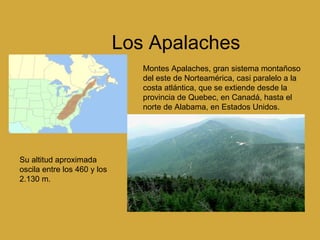 Los Apalaches   Montes Apalaches, gran sistema montañoso del este de Norteamérica, casi paralelo a la costa atlántica, que se extiende desde la provincia de Quebec, en Canadá, hasta el norte de Alabama, en Estados Unidos. Su altitud aproximada oscila entre los 460 y los 2.130 m.  