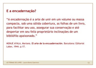 E a encadernação?

“A encadernação é a arte de unir em um volume ou massa
compacta, sob uma sólida cobertura, as folhas de um livro,
para facilitar seu uso, assegurar sua conservação e até
despertar em seu feliz proprietário inclinações de um
bibliófilo apaixonado.”

MONJE AYALA, Mariano. El arte de la encuadernación. Barcelona: Editorial
Labor, 1944. p.17.




AS FORMAS DO LIVRO · Laura Klemz Guerrero                                  13
 