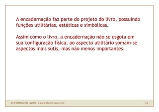 A encadernação faz parte do projeto do livro, possuindo
    funções utilitárias, estéticas e simbólicas.

    Assim como o livro, a encadernação não se esgota em
    sua configuração física, ao aspecto utilitário somam-se
    aspectos mais sutis, mas não menos importantes.




AS FORMAS DO LIVRO · Laura Klemz Guerrero                     14
 