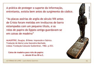 © Schoyen collection
A prática de proteger o suporte da informação,
entretanto, existia bem antes do surgimento do códice.

“As placas assírias de argila do século VIII antes
de Cristo foram metidas em invólucros de barro
estampados com um pequeno título, e os
rolos de papiro do Egipto antigo guardavam-se
em caixas de madeira”

McMURTRIE, Douglas. O livro: impressão e fabrico.
Tradução de Maria Luisa Saavedra Machado.
Lisboa: Fundação Calouste Gulbenkian, 1982. p.553.


  Caixa de madeira para rolo de papiro
                c. século XI ou XII a.C.

AS FORMAS DO LIVRO · Laura Klemz Guerrero                15
 