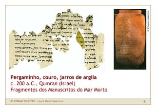 © Schoyen collection
Pergaminho, couro, jarros de argila
c. 200 a.C., Qumran (Israel)
Fragmentos dos Manuscritos do Mar Morto

AS FORMAS DO LIVRO · Laura Klemz Guerrero   18
 