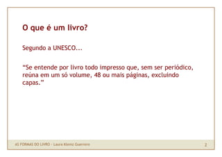 O que é um livro?

    Segundo a UNESCO...


    “Se entende por livro todo impresso que, sem ser periódico,
    reúna em um só volume, 48 ou mais páginas, excluindo
    capas.”




AS FORMAS DO LIVRO · Laura Klemz Guerrero                         2
 