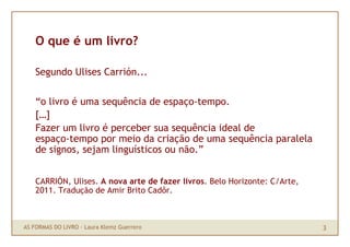 O que é um livro?

    Segundo Ulises Carrión...

    “o livro é uma sequência de espaço-tempo.
    […]
    Fazer um livro é perceber sua sequência ideal de
    espaço-tempo por meio da criação de uma sequência paralela
    de signos, sejam linguísticos ou não.”


    CARRIÓN, Ulises. A nova arte de fazer livros. Belo Horizonte: C/Arte,
    2011. Tradução de Amir Brito Cadôr.



AS FORMAS DO LIVRO · Laura Klemz Guerrero                                   3
 