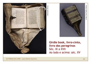 © New York Public library
                                            © Beinecke library
                                                                 Girdle book, livro-cinto,
                                                                 livro dos peregrinos
                                                                 Séc. IX a XVII
                                                                 Ao lado e acima: séc. XV

AS FORMAS DO LIVRO · Laura Klemz Guerrero                                                    34
 