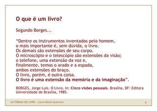 O que é um livro?
    Segundo Borges...

    “Dentre os instrumentos inventados pelo homem,
    o mais importante é, sem dúvida, o livro.
    Os demais são extensões de seu corpo.
    O microscópio e o telescópio são extensões da visão;
    o telefone, uma extensão da voz e,
    finalmente, temos o arado e a espada,
    ambos extensões do braço.
    O livro, porém, é outra coisa.
    O livro é uma extensão da memória e da imaginação”.
    BORGES, Jorge Luís. O Livro. In: Cinco visões pessoais. Brasília, DF: Editora
    Universidade de Brasília, 1985.

AS FORMAS DO LIVRO · Laura Klemz Guerrero                                           4
 