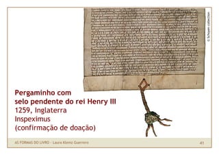 © Schoyen collection
Pergaminho com
selo pendente do rei Henry III
1259, Inglaterra
Inspeximus
(confirmação de doação)
AS FORMAS DO LIVRO · Laura Klemz Guerrero   41
 