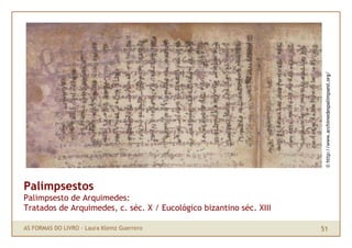 © http://www.archimedespalimpsest.org/
Palimpsestos
Palimpsesto de Arquimedes:
Tratados de Arquimedes, c. séc. X / Eucológico bizantino séc. XIII

AS FORMAS DO LIVRO · Laura Klemz Guerrero                            51
 