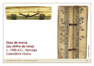 Osso de morsa
(ou chifre de rena)




                                                 © Schoyen collection
c. 1500 d.C., Noruega
Calendário rúnico

AS FORMAS DO LIVRO · Laura Klemz Guerrero   57
 