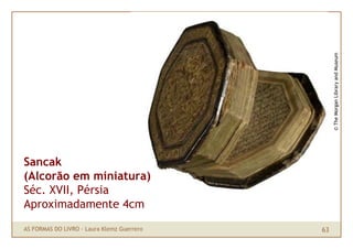 © The Morgan Library and Museum
Sancak
(Alcorão em miniatura)
Séc. XVII, Pérsia
Aproximadamente 4cm
AS FORMAS DO LIVRO · L...