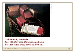 © Library of Congress
Saddle book, livro-sela
Séc. XIX, Marrocos. Manuscrito do Corão.
Para ser usado preso à sela de animais.
AS FORMAS DO LIVRO · Laura Klemz Guerrero                           78
 