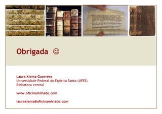 Obrigada ☺


Laura Klemz Guerrero
Universidade Federal do Espírito Santo (UFES)
Biblioteca central

www.oficinamiriade.com

lauraklemz@oficinamiriade.com
 