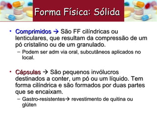 Comprimidos     São FF cilíndricas ou lenticulares, que resultam da compressão de um pó cristalino ou de um granulado. Podem ser adm via oral, subcutâneos aplicados no local.  Cápsulas     São pequenos invólucros destinados a conter, um pó ou um líquido. Tem forma cilíndrica e são formados por duas partes que se encaixam. Gastro-resistentes   revestimento de quitina ou glúten Forma Física: Sólida   