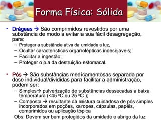 Drágeas     São comprimidos revestidos por uma substância de modo a evitar a sua fácil desagregação, para: Proteger a substância ativa da umidade e luz,  Ocultar características organolépticas indesejáveis; Facilitar a ingestão; Proteger o p.a da destruição estomacal. Pós     São substâncias medicamentosas separada por dose individual/divididas para facilitar a administração, podem ser: Simples   pulverização de substâncias dessecadas a baixa temperatura (<45  o C ou 25  o C ); Composta    resultante da mistura cuidadosa de pós simples incorporados em poções, xaropes, cápsulas, papéis, comprimidos ou aplicação tópica Obs: Devem ser bem protegidos da umidade e abrigo da luz Forma Física: Sólida   