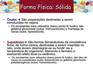 Óvulos     São preparações destinadas a serem introduzidas na vagina. Os excipientes mais utilizados (baixo ponto fe fusão), são gelatina glicerinada (subst. hidrossolúveis) e manteiga de cacau (subs. lipossolúvel).  Supositórios    São formas farmacêuticas da consistência firme, de forma cônica, destinadas a serem inseridas no reto, onde devem desintegrar-se ou fundir -se a temperatura do organismo, liberando o farmáco e exercendo efeito local ou sistêmico. Os excipientes mais utilizados (baixo ponto fe fusão), são óleo de cacau ou sucedâneos (subs. lipossolúvel) ou gelatina glicerinada  polietilenoglicois (subst. hidrossolúveis). Forma Física: Sólida   