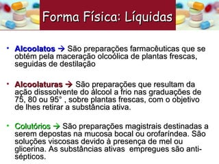 Alcoolatos     São preparações farmacêuticas que se obtém pela maceração olcoólica de plantas frescas, seguidas de destilação  Alcoolaturas    São preparações que resultam da ação disssolvente do álcool a frio nas graduações de 75, 80 ou 95° , sobre plantas frescas, com o objetivo de lhes retirar a substância ativa. Colutórios    São preparações magistrais destinadas a serem depostas na mucosa bocal ou orofaríndea. São soluções viscosas devido à presença de mel ou glicerina. As substâncias ativas  empregues são anti-sépticos.  Forma Física: Líquidas   