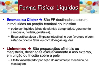 Enemas ou Clister     São FF destinadas a serem introduzidas na porção terminal do intestino. pode ser líquidos (chás de plantas apropriadas, geralmente camomila, hortelã, goiabeira).  Essa prática ajuda a limpeza intestinal, o que favorece o bem-estar do doente febril ou com doenças agudas.   Linimentos    São preparações ofininais ou magistrais, destinadas exclusivamente a uso externo, em unção ou fricção sobre a pele Efeito vasodilatador por ação do movimento mecânico de massagem Forma Física: Líquidas   