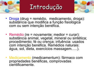 Droga   (drug = remédio,  medicamento, droga): substância que modifica a função fisiológica com ou sem intenção benéfica. Remédio  (re = novamente; medior = curar): substância animal, vegetal, mineral ou sintética; procedimento; fé ou crença; infuência: usados com intenção benéfica. Remédios naturais: água, sol, dieta, exercícios massagem…..). Medicamento  (medicamentum): fármaco com propriedades benéficas, comprovadas cientificamente.  Introdução  