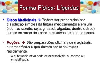 Óleos Medicinais     Podem ser preparados por dissolução simples da tintura medicamentosa em um óleo fixo (azeite, soja, girassol, algodão, dentre outros) ou por extração dos princípios ativos de plantas secas. Poções     São preparações oficinais ou magistrais, extemporânea e que devem ser consumidas rapidamente. A substância ativa pode estar dissolvida, suspensa ou emulsificada.  Forma Física: Líquidas   