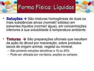 Soluções      São m isturas homogêneas de duas ou mais substâncias ativas (normal// sólidas) em solventes líquidos (norma// água), em concentrações inferiores à sua solubilidade à temperatura ambiente Tinturas     São preparações oficinais que resultam da ação do álcool por maceração, sobre produtos secos de origem animal, vegetal ou mineral. São portanto soluções alcoólicas a 10 ou 20% Pode ser utilizada por via tópica, poções ou xaropes.  Forma Física: Líquidas   