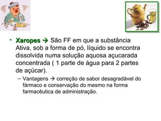 Xaropes    São FF em que a substância Ativa, sob a forma de pó, líquido se encontra dissolvida numa solução aquosa açucarada concentrada ( 1 parte de água para 2 partes de açúcar). Vantagens    correção de sabor desagradável do fármaco e conservação do mesmo na forma farmacêutica de administração.  