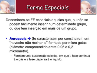 Denominam-se FF especiais aquelas que, ou não se podem facilmente inserir num determinado grupo, ou que tem inserção em mais de um grupo. Aerossois     Se caracterizam por constituírem um “nevoeiro não molhante” formado por micro gotas (diâmetro compreendido entre 0,05 e 0,2 micrômetro). Formam uma suspensão coloidal, em que a fase contínua é o gás e a fase dispersa é o líquido.  Forma Especiais   