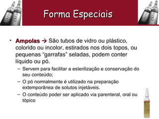 Ampolas     São tubos de vidro ou plástico, colorido ou incolor, estirados nos dois topos, ou pequenas “garrafas” seladas, podem conter líquido ou pó. Servem para facilitar a esterilização e conservação do seu conteúdo; O pó normalmente é utilizado na preparação extemporânea de solutos injetáveis. O conteúdo poder ser aplicado via parenteral, oral ou tópico  Forma Especiais   