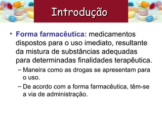 Forma farmacêutica:   medicamentos dispostos para o uso imediato, resultante da mistura de substâncias adequadas para determinadas finalidades terapêutica. Maneira como as drogas se apresentam para o uso. De acordo com a forma farmacêutica, têm-se a via de administração. Introdução  