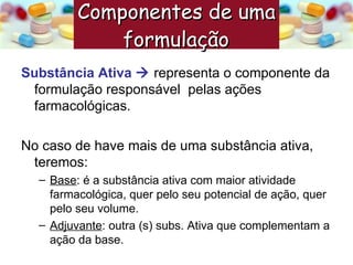 Substância Ativa     representa o componente da formulação responsável  pelas ações farmacológicas. No caso de have mais de uma substância ativa, teremos: Base : é a substância ativa com maior atividade farmacológica, quer pelo seu potencial de ação, quer pelo seu volume. Adjuvante : outra (s) subs. Ativa que complementam a ação da base. Componentes de uma formulação   