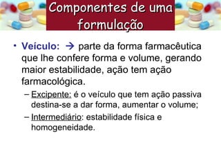 Veículo:     parte da forma farmacêutica que lhe confere forma e volume, gerando maior estabilidade, ação tem ação farmacológica. Excipente:  é o veículo que tem ação passiva destina-se a dar forma, aumentar o volume; Intermediário : estabilidade física e homogeneidade. Componentes de uma formulação   