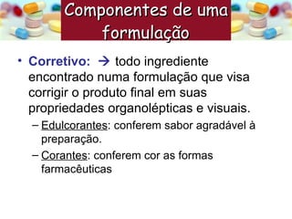Corretivo:     todo ingrediente encontrado numa formulação que visa corrigir o produto final em suas propriedades organolépticas e visuais. Edulcorantes : conferem sabor agradável à preparação. Corantes : conferem cor as formas farmacêuticas Componentes de uma formulação   