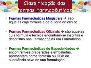 Formas Farmacêuticas Magistrais      são aquelas cuja fórmula é de autoria do clínico. Formas Farmacêuticas Oficinais     são aquelas cuja fórmula e técnica encontram-se inscritas e descristas nas Farmacopéias em Formulários. Formas Farmacêuticas de Especialidades     encontram-se preparadas e embaladas, apresentam nome fantasia ou DCB da substância ativa de sua formulação. Classificação das  formas Farmacêuticas   