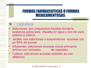   FORMAS FARMACEUTICAS O FORMAS MEDICAMENTOSAS LIQUIDAS Soluciones :son preparados líquidos donde la sustancia activa esta  disuelta en agua y son de usos externo e interno. Jarabe: son soluciones o suspensiones  acuosas con un 64% de azúcar Infusiones: soluciones acuosas cuyos principios activos son extraidos  de vegetales. Colirios: soluciones acuosas estériles de uso oftálmico. 