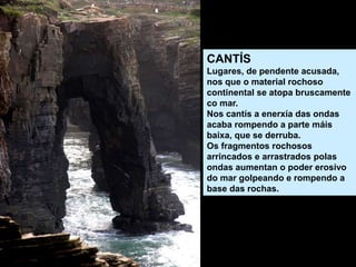 CANTÍS
Lugares, de pendente acusada,
nos que o material rochoso
continental se atopa bruscamente
co mar.
Nos cantís a enerxía das ondas
acaba rompendo a parte máis
baixa, que se derruba.
Os fragmentos rochosos
arrincados e arrastrados polas
ondas aumentan o poder erosivo
do mar golpeando e rompendo a
base das rochas.
 