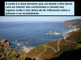 A costa é a área terrestre que vai desde a liña litoral
cara ao interior dos continentes e remata nos
lugares onde o mar deixa de ter influencia sobre a
paisaxe e os ecosistemas.
 